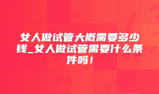 女人做试管大概需要多少钱_女人做试管需要什么条件吗！