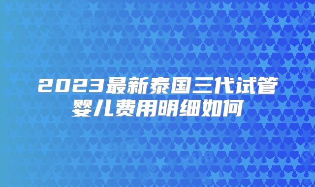 2023最新泰国三代试管婴儿费用明细如何