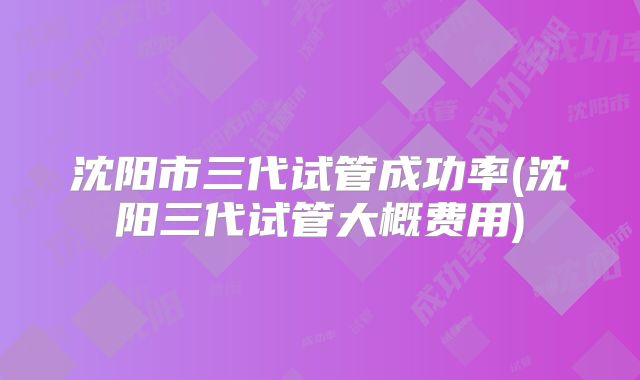 沈阳市三代试管成功率(沈阳三代试管大概费用)