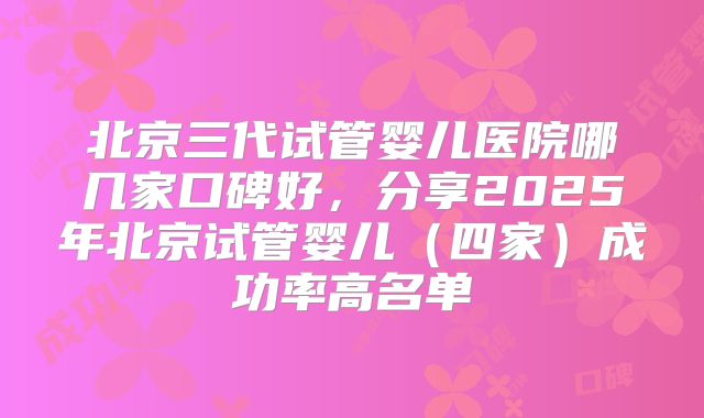 北京三代试管婴儿医院哪几家口碑好，分享2025年北京试管婴儿（四家）成功率高名单