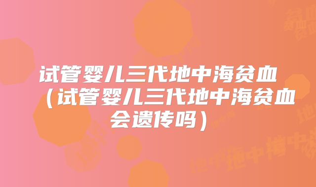 试管婴儿三代地中海贫血(试管婴儿三代地中海贫血会遗传吗)