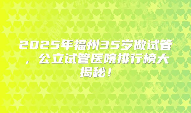2025年福州35岁做试管，公立试管医院排行榜大揭秘！