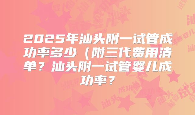 2025年汕头附一试管成功率多少（附三代费用清单？汕头附一试管婴儿成功率？