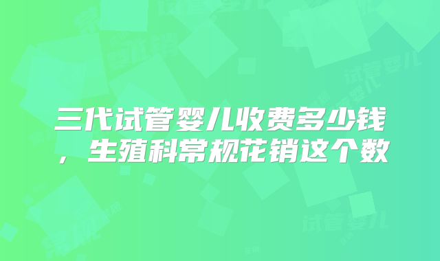 三代试管婴儿收费多少钱，生殖科常规花销这个数