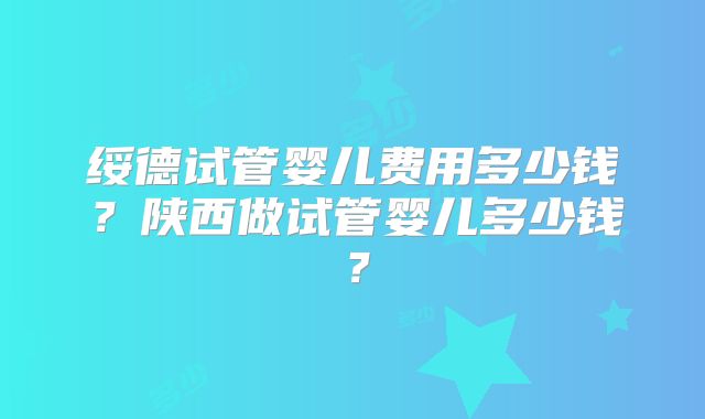 绥德试管婴儿费用多少钱？陕西做试管婴儿多少钱？
