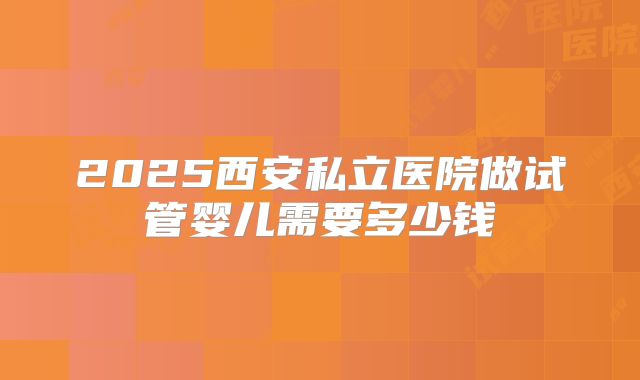 2025西安私立医院做试管婴儿需要多少钱