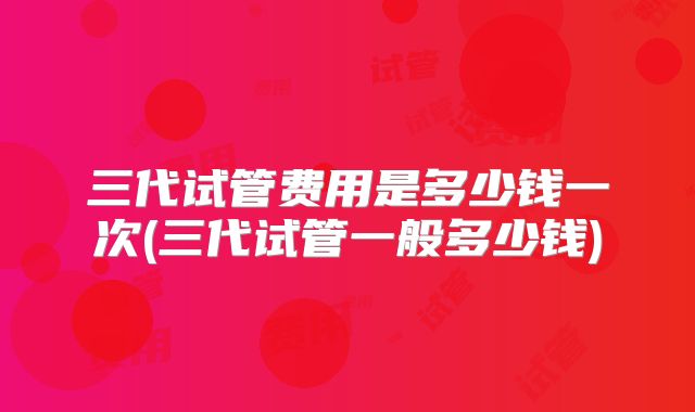 三代试管费用是多少钱一次(三代试管一般多少钱)