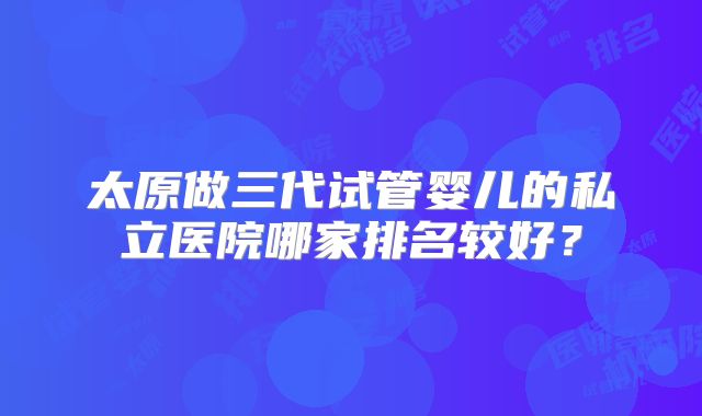 太原做三代试管婴儿的私立医院哪家排名较好？