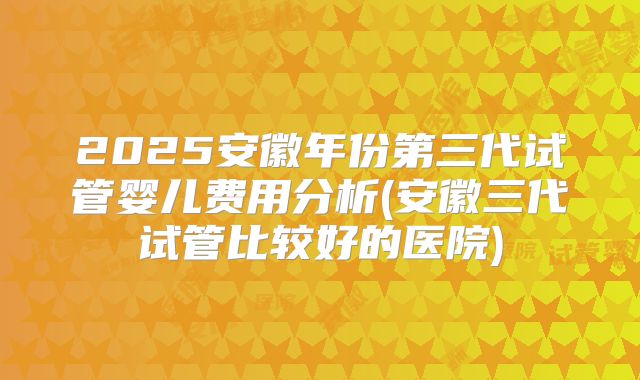 2025安徽年份第三代试管婴儿费用分析(安徽三代试管比较好的医院)