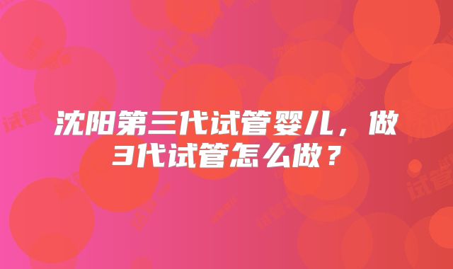 沈阳第三代试管婴儿，做3代试管怎么做？