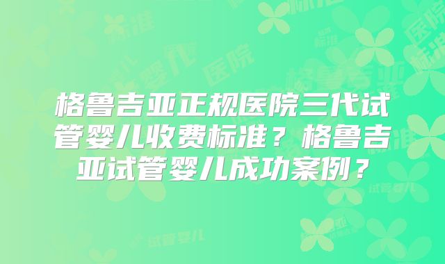 格鲁吉亚正规医院三代试管婴儿收费标准？格鲁吉亚试管婴儿成功案例？
