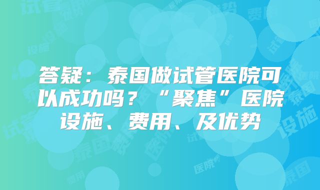 答疑：泰国做试管医院可以成功吗？“聚焦”医院设施、费用、及优势
