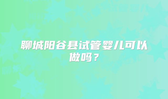 聊城阳谷县试管婴儿可以做吗?