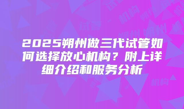 2025朔州做三代试管如何选择放心机构？附上详细介绍和服务分析
