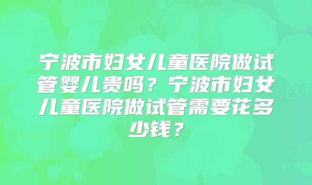宁波市妇女儿童医院做试管婴儿贵吗?宁波市妇女儿童医院做试管需要花多少钱?