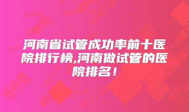 河南省试管成功率前十医院排行榜,河南做试管的医院排名！