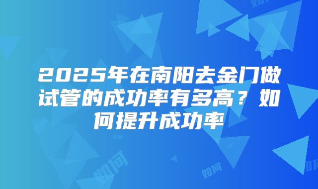 2025年在南阳去金门做试管的成功率有多高？如何提升成功率