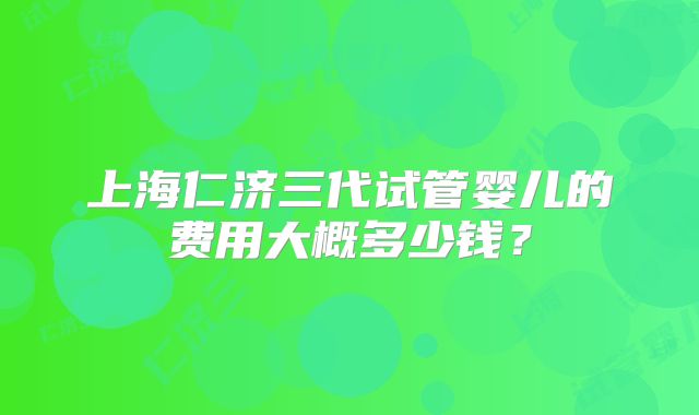 上海仁济三代试管婴儿的费用大概多少钱？