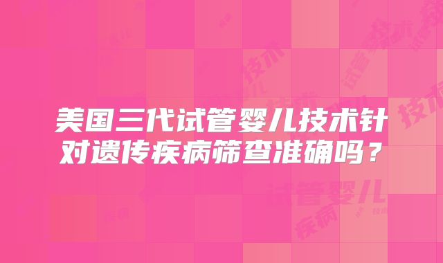 美国三代试管婴儿技术针对遗传疾病筛查准确吗?