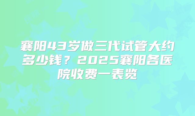襄阳43岁做三代试管大约多少钱？2025襄阳各医院收费一表览