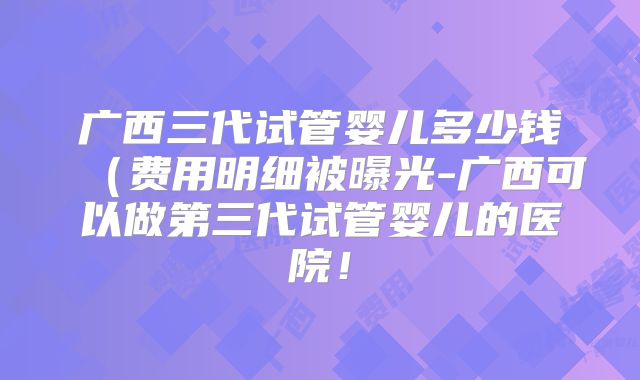 广西三代试管婴儿多少钱（费用明细被曝光-广西可以做第三代试管婴儿的医院！