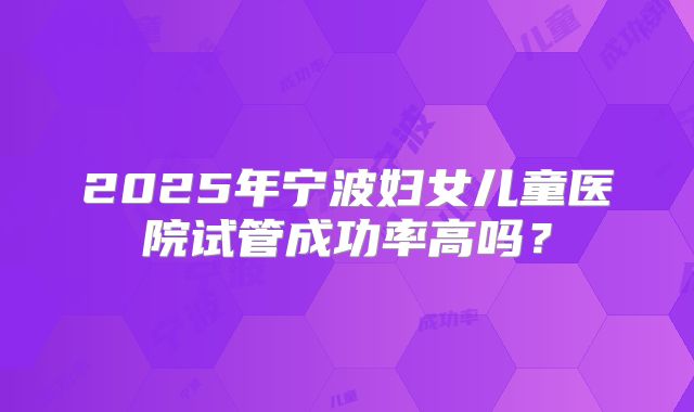 2025年宁波妇女儿童医院试管成功率高吗？