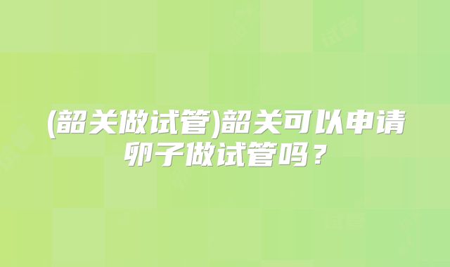 (韶关做试管)韶关可以申请卵子做试管吗?