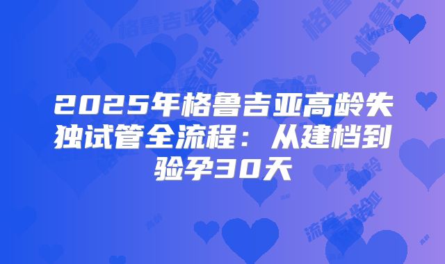 2025年格鲁吉亚高龄失独试管全流程：从建档到验孕30天