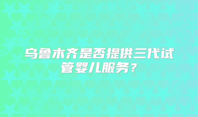 乌鲁木齐是否提供三代试管婴儿服务？