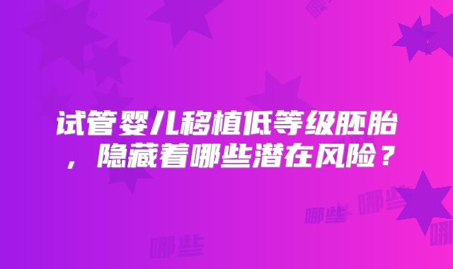 试管婴儿移植低等级胚胎，隐藏着哪些潜在风险？