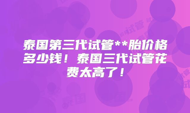 泰国第三代试管**胎价格多少钱！泰国三代试管花费太高了！