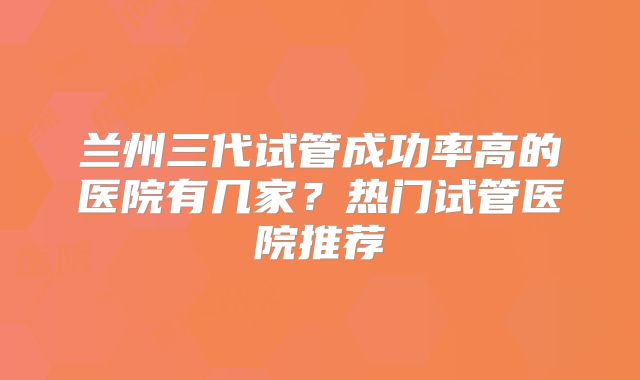 兰州三代试管成功率高的医院有几家？热门试管医院推荐