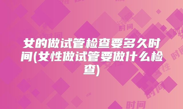女的做试管检查要多久时间(女性做试管要做什么检查)
