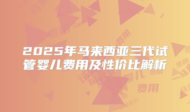 2025年马来西亚三代试管婴儿费用及性价比解析