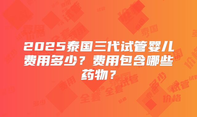 2025泰国三代试管婴儿费用多少？费用包含哪些药物？