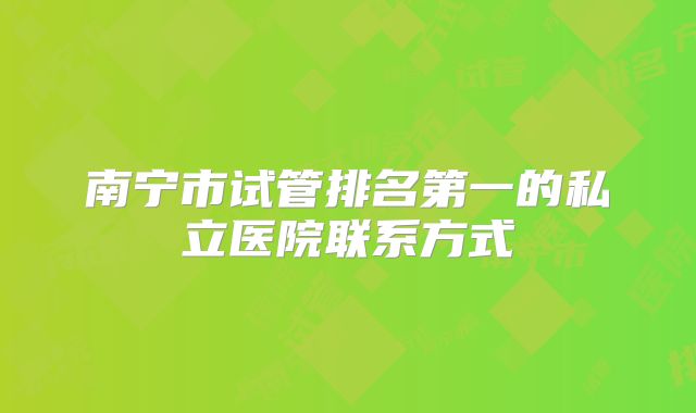 南宁市试管排名第一的私立医院联系方式