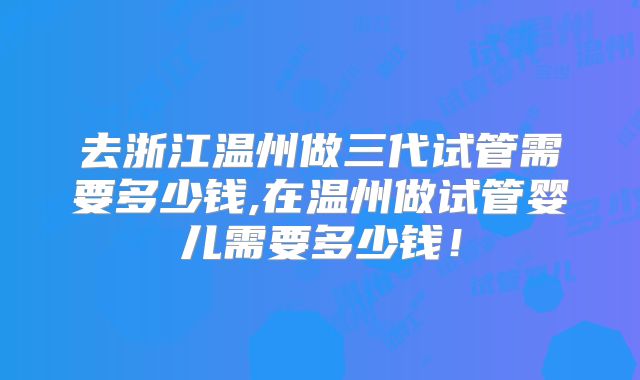 去浙江温州做三代试管需要多少钱,在温州做试管婴儿需要多少钱!