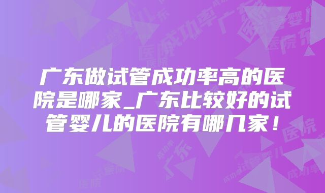 广东做试管成功率高的医院是哪家_广东比较好的试管婴儿的医院有哪几家！