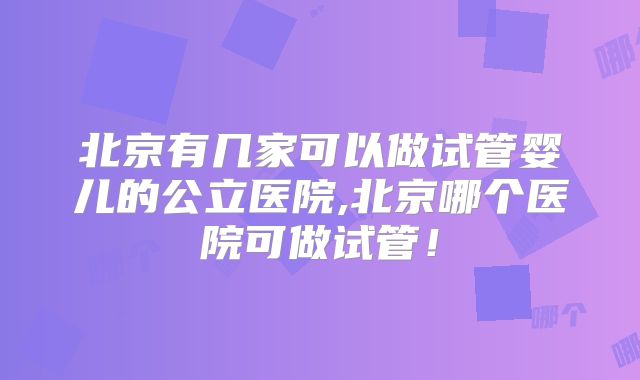 北京有几家可以做试管婴儿的公立医院,北京哪个医院可做试管！