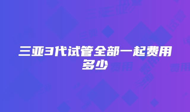 三亚3代试管全部一起费用多少