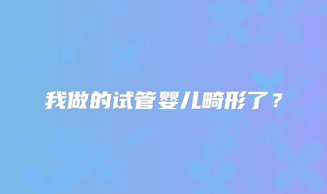 我做的试管婴儿畸形了？