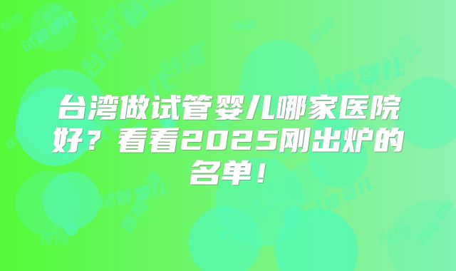 台湾做试管婴儿哪家医院好？看看2025刚出炉的名单！