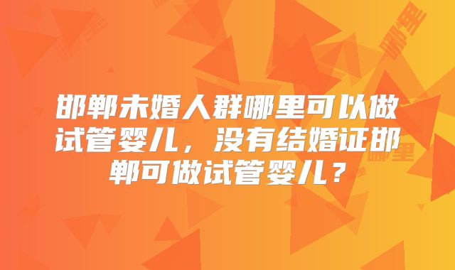 邯郸未婚人群哪里可以做试管婴儿，没有结婚证邯郸可做试管婴儿？