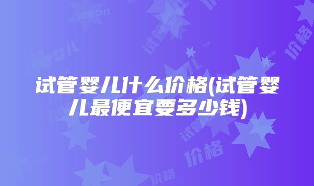 试管婴儿什么价格(试管婴儿最便宜要多少钱)