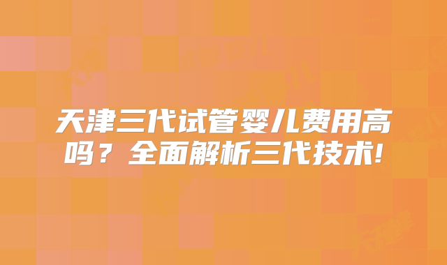 天津三代试管婴儿费用高吗?全面解析三代技术!