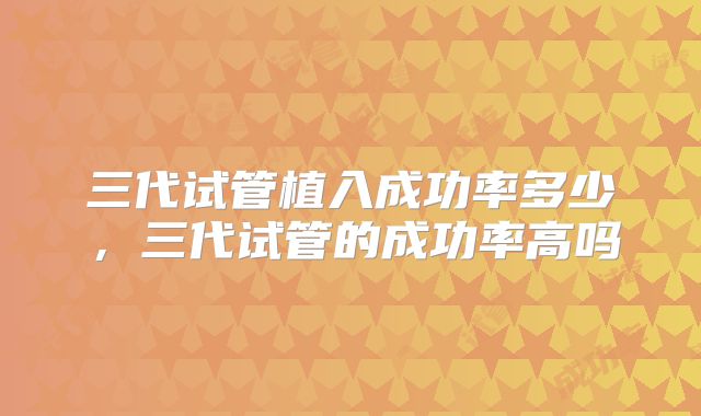 三代试管植入成功率多少，三代试管的成功率高吗
