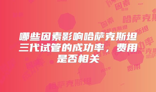 哪些因素影响哈萨克斯坦三代试管的成功率，费用是否相关
