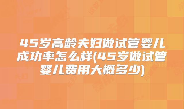 45岁高龄夫妇做试管婴儿成功率怎么样(45岁做试管婴儿费用大概多少)