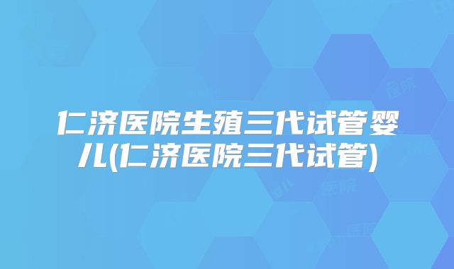 仁济医院生殖三代试管婴儿(仁济医院三代试管)