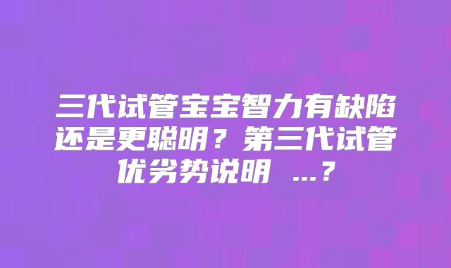 三代试管宝宝智力有缺陷还是更聪明?第三代试管优劣势说明 ...?